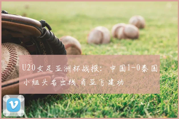 U20女足亚洲杯战报：中国1-0泰国小组头名出线 肖亚飞建功