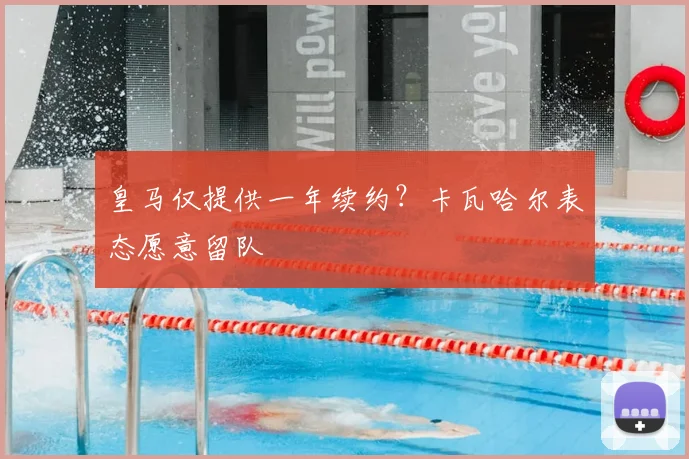皇马仅提供一年续约？卡瓦哈尔表态愿意留队