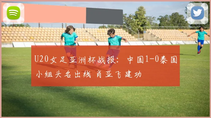 U20女足亚洲杯战报：中国1-0泰国小组头名出线 肖亚飞建功