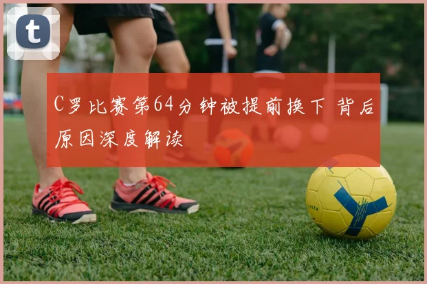 C罗比赛第64分钟被提前换下 背后原因深度解读