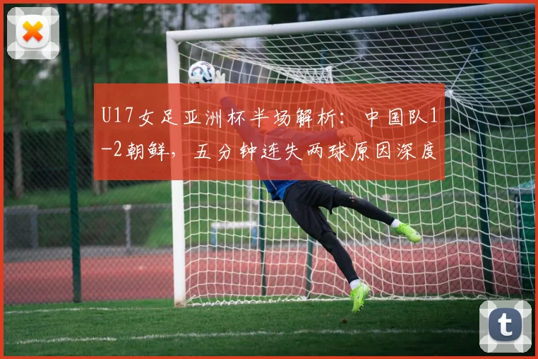 U17女足亚洲杯半场解析：中国队1-2朝鲜，五分钟连失两球原因深度剖析