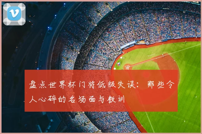 盘点世界杯门将低级失误:那些令人心碎的名场面与教训